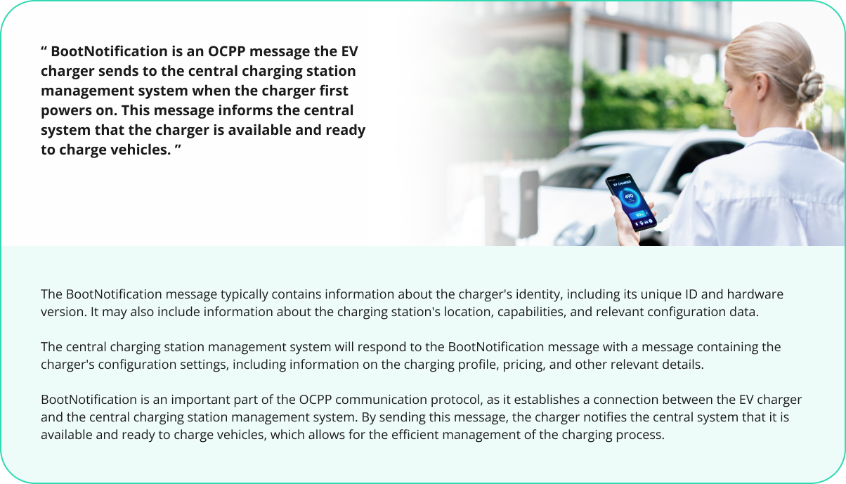 BootNotification is an OCPP message the EV charger sends to the central charging station management system when the charger first powers on. This message informs the central system that the charger is available and ready to charge vehicles.