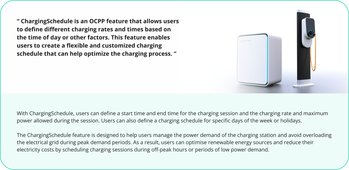 ChargingSchedule is an OCPP feature that allows users to define different charging rates and times based on the time of day or other factors. This feature enables users to create a flexible and customized charging schedule that can help optimize the charging process.